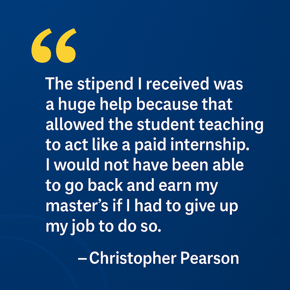 "The stipend I received was a huge help because that allowed the student teaching to act like a paid internship,” Christopher Pearson said. “I would not have been able to go back and earn my master’s if I had to give up my job to do so."