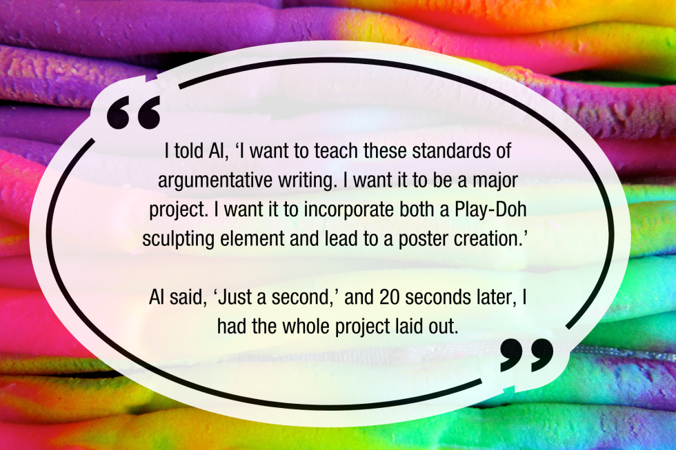 I told [AI], ‘I want to teach these standards of argumentative writing,’” Dorsch said. “‘I want it to be a major project. I want it to incorporate both a Play-Doh sculpting element and lead to a poster creation.’ AI said, ‘Just a second,’ and 20 seconds later I had the whole project laid out.